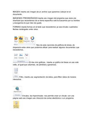 IMAGEN inserta una imagen de un archivo que queramos colocar en el 
documento. 
IMÁGENES PREDISEÑADAS inserta una imagen del programa que viene pre 
diseñado que necesitemos de un tema específico solo la buscamos por su nombre 
y escogemos la que más nos guste. 
FORMAS inserta formas en el texto que necesitemos ya sea círculos cuadrados 
flechas rectángulos entre otros. 
Nos da unas opciones de gráficos de áreas, de 
dispersión entre otros que podemos utilizar para realizar algunos documentos que 
necesitemos. 
En las mini gráficas, inserta un gráfico de líneas en una sola 
celta, al igual que columnas, de pérdidas y ganancias. 
Filtro, inserta una segmentación de datos, para filtrar datos de manera 
interactiva. 
Vínculos, loa hipervínculos nos permite crear un vínculo con una 
página web una imagen una dirección de correo electrónico o un programa. 
 
