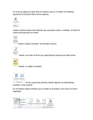 En el pie de página se hace todo lo contrario que en el anterior el contenido 
aparecerá en la parte inferior de las páginas. 
Inserta también piezas del contenido que se pueden volver a reutilizar, el Word art 
inserta decoraciones en el texto 
Inserta cuadros de textos con formatos previos. 
Inserta una línea de firma que especifique la persona que debe firmar. 
Inserta un objeto incrustado. 
En las ecuaciones permite insertar algunas de matemáticas 
sencillas o unas propias 
En el símbolo inserta símbolos que no están en el teclado como unos de marca 
registrada. 
 