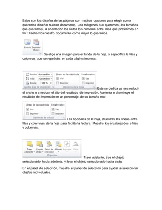 Estos son los diseños de las páginas con muchas opciones para elegir como 
queramos diseñar nuestro documento. Los márgenes que queramos, los tamaños 
que queramos, la orientación los saltos los números entre línea que preferimos en 
fin. Diseñamos nuestro documento como mejor lo queramos. 
Se elige una imagen para el fondo de la hoja, y especifica la filas y 
columnas que se repetirán, en cada página impresa. 
Este se dedica ya sea reducir 
el ancho o a reducir el alto del resultado de impresión. Aumenta o disminuye el 
resultado de impresión en un porcentaje de su tamaño real 
Las opciones de la hoja, muestras las líneas entre 
filas y columnas de la hoja para facilitarla lectura. Muestra los encabezados e filas 
y columnas. 
Traer adelante, trae el objeto 
seleccionado hacia adelante, y lleva el objeto seleccionado hacia atrás 
En el panel de selección, muestra el panel de selección para ayudar a seleccionar 
objetos individuales. 
 