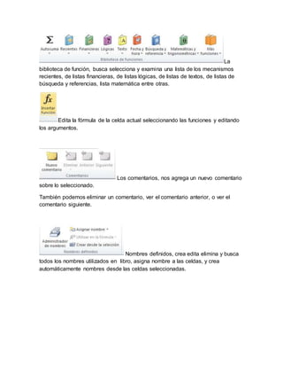 La 
biblioteca de función, busca selecciona y examina una lista de los mecanismos 
recientes, de listas financieras, de listas lógicas, de listas de textos, de listas de 
búsqueda y referencias, lista matemática entre otras. 
Edita la fórmula de la celda actual seleccionando las funciones y editando 
los argumentos. 
Los comentarios, nos agrega un nuevo comentario 
sobre lo seleccionado. 
También podemos eliminar un comentario, ver el comentario anterior, o ver el 
comentario siguiente. 
Nombres definidos, crea edita elimina y busca 
todos los nombres utilizados en libro, asigna nombre a las celdas, y crea 
automáticamente nombres desde las celdas seleccionadas. 
 