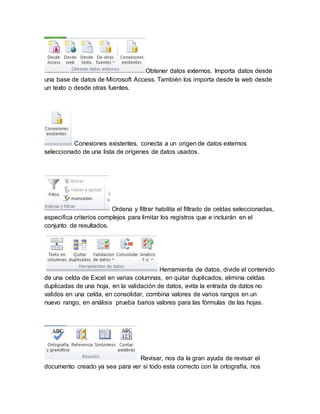 Obtener datos externos. Importa datos desde 
una base de datos de Microsoft Access. También los importa desde la web desde 
un texto o desde otras fuentes. 
Conexiones existentes, conecta a un origen de datos externos 
seleccionado de una lista de orígenes de datos usados. 
Ordena y filtrar habilita el filtrado de celdas seleccionadas, 
especifica criterios complejos para limitar los registros que e incluirán en el 
conjunto de resultados. 
Herramienta de datos, divide el contenido 
de una celda de Excel en varias columnas, en quitar duplicados, elimina celdas 
duplicadas de una hoja, en la validación de datos, evita la entrada de datos no 
validos en una celda, en consolidar, combina valores de varios rangos en un 
nuevo rango, en análisis prueba barios valores para las fórmulas de las hojas. 
Revisar, nos da la gran ayuda de revisar el 
documento creado ya sea para ver si todo esta correcto con la ortografía, nos 
 