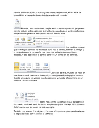 permite diccionarios para buscar algunas tareas y significados, en fin nos e de 
gran utilidad al momento de ver si el documento está correcto. 
Idiomas, esta herramienta cumple una función muy particular ya que nos 
permite traducir textos o párrafos a otro idioma en particular, y también selecciona 
en que idioma queremos a empezar a escribir nuestro texto. 
Los cambios, protege 
que se le hagan cambios no deseados a una hoja o un libro, también lo protege y 
lo comparte con una contraseña que cuida que se le efectúen cambios no 
deseado. Y otra opción que si permite pero con un control en los cambios. 
Las vistas de libro, muestra las hojas en 
una visión normal, muestra el diseño tal y como aparecerá en la página impresa. 
Guarda un conjunto de valores y configuraciones, y muestra el documento en un 
modo de pantalla completa. 
Zoom, nos permite especificar el nivel del zoom del 
documento. Aplica el 100% del zoom, nos permite ajustar una hoja del documento 
de tal manera que se vea en pantalla completa. 
También que se vean dos páginas, y ha cerca el documento para que el ancho de 
la página coincida con el acho de la ve4ntana. 
 