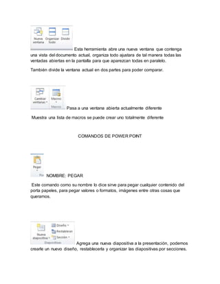 Esta herramienta abre una nueva ventana que contenga 
una vista del documento actual, organiza todo ajustara de tal manera todas las 
ventadas abiertas en la pantalla para que aparezcan todas en paralelo. 
También divide la ventana actual en dos partes para poder comparar. 
Pasa a una ventana abierta actualmente diferente 
Muestra una lista de macros se puede crear uno totalmente diferente 
COMANDOS DE POWER POINT 
NOMBRE: PEGAR 
Este comando como su nombre lo dice sirve para pegar cualquier contenido del 
porta papeles, para pegar valores o formatos, imágenes entre otras cosas que 
queramos. 
Agrega una nueva diapositiva a la presentación, podemos 
crearle un nuevo diseño, restablecerla y organizar las diapositivas por secciones. 
 