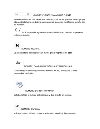 NOMBRE: FUENTE, TAMAÑO DE FUENTE 
Esta herramienta es una de las más básicas, y una de las que más se usa ya que 
ella cambia la fuente de la letra que queramos, podemos modificar su tamaño por 
los números. 
La A mayúscula agranda el tamaño de la fuente, mientras la pequeña 
reduce su tamaño. 
NOMBRE: NEGRITA 
Le aplica al texto seleccionado un mayor grosor negrito como este. 
NOMBRE: CAMBIAR MAYUSCULAS Y MINUSCULAS 
Cambia todo el texto seleccionado a MAYUSCULAS, minúsculas u otras 
mayúsculas habituales 
NOMBRE: BORRAR FORMATO 
Este borra todo el formato seleccionado y dela al texto sin formato. 
NOMBRE: CURSIVA. 
aplica el formato de letra cursiva al texto seleccionado ej. Letra cursiva. 
 
