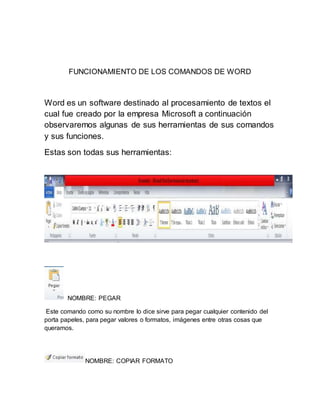 FUNCIONAMIENTO DE LOS COMANDOS DE WORD 
Word es un software destinado al procesamiento de textos el 
cual fue creado por la empresa Microsoft a continuación 
observaremos algunas de sus herramientas de sus comandos 
y sus funciones. 
Estas son todas sus herramientas: 
NOMBRE: PEGAR 
Este comando como su nombre lo dice sirve para pegar cualquier contenido del 
porta papeles, para pegar valores o formatos, imágenes entre otras cosas que 
queramos. 
NOMBRE: COPIAR FORMATO 
 
