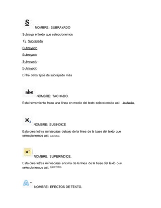 NOMBRE: SUBRAYADO 
Subraya el texto que seleccionemos 
Ej. Subrayado 
Subrayado 
Subrayado 
Subrayado 
Subrayado 
Entre otros tipos de subrayado más 
NOMBRE: TACHADO. 
Esta herramienta traza una línea en medio del texto seleccionado así: tachado. 
NOMBRE: SUBINDICE 
Esta crea letras minúsculas debajo de la línea de la base del texto que 
seleccionemos así: subíndice. 
NOMBRE: SUPERINDICE. 
Esta crea letras minúsculas encima de la línea de la base del texto que 
seleccionemos así: superíndice. 
NOMBRE: EFECTOS DE TEXTO. 
 