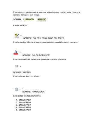 Este aplica un efecto visual al texto que seleccionemos pueden variar como una 
sombra, iluminado o un reflejo. 
SOMBRA ILUMINADO REFLEJO 
ENTRE OTROS… 
NOMBRE: COLOR Y RESALTADO DEL TEXTO. 
Este le da otros efectos al texto como si estuviera resaltado con un marcador 
NOMBRE: COLOR DE FUENTE 
Este cambia el color de la fuente por el que nosotros queramos. 
NOMBRE: VIÑETAS. 
Este inicia una lista con viñetas. 
NOMBRE: NUMERACION. 
Esta realiza una lista enumerada. 
1. ENUMERADA 
2. ENUMERADA 
3. ENUMERADA 
4. ENUMERADA 
5. ENUMERADA 
 