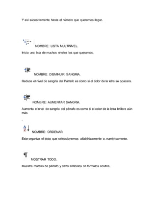 Y así sucesivamente hasta el número que queramos llegar. 
NOMBRE: LISTA MULTINIVEL. 
Inicia una lista de muchos niveles los que queramos. 
NOMBRE: DISMINUIR SANGRIA. 
Reduce el nivel de sangría del Párrafo es como si el color de la letra se opacara. 
NOMBRE: AUMENTAR SANGRIA. 
Aumenta el nivel de sangría del párrafo es como si el color de la letra brillara aún 
más 
. 
NOMBRE: ORDENAR 
Este organiza el texto que seleccionemos alfabéticamente o, numéricamente. 
MOSTRAR TODO. 
Muestra marcas de párrafo y otros símbolos de formatos ocultos. 
 
