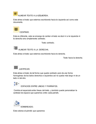 ALINEAR TEXTO A LA IZQUIERDA. 
Este alinea el texto que estemos escribiendo hacia la izquierda así como este 
documento. 
CENTRAR. 
Este es diferente, este se encarga de centrar el texto es decir ni a la izquierda ni 
la derecha sino simplemente centrado. 
Texto centrado. 
ALINEAR TEXTO A LA DERECHA. 
Este alinea el texto que estemos escribiendo hacia la derecha. 
Texto hacia la derecha. 
JUSTIFICAR. 
Este alinea el texto de tal forma que quede centrado pero de una forma 
homogénea de los lados derechos e izquierdos así no queda más largo ni de un 
lado ni del otro. 
ESPACIOS ENTRE LINEAS Y PARRAFOS. 
Cambia el espaciado entre líneas del texto, y también puede personalizar la 
cantidad de espacio que queremos entre cada párrafo. 
SOMBREADO. 
Este colorea el párrafo que queramos 
 