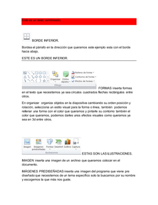 Este es un texto sombreado. 
BORDE INFERIOR. 
Bordea el párrafo en la dirección que queramos este ejemplo esta con el borde 
hacia abajo. 
ESTE ES UN BORDE INFERIOR. 
FORMAS inserta formas 
en el texto que necesitemos ya sea círculos cuadrados flechas rectángulos entre 
otros. 
En organizar organiza objetos en la diapositiva cambiando su orden posición y 
rotación, selecciona un estilo visual para la forma o línea, también podemos 
rellenar una forma con el color que queramos y pintarle su contorno también el 
color que queramos, podemos darles unos efectos visuales como queramos ya 
sea en 3d entre otros. 
ESTAS SON LAS ILUSTRACIONES. 
IMAGEN inserta una imagen de un archivo que queramos colocar en el 
documento. 
IMÁGENES PREDISEÑADAS inserta una imagen del programa que viene pre 
diseñado que necesitemos de un tema específico solo la buscamos por su nombre 
y escogemos la que más nos guste. 
 