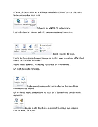 FORMAS inserta formas en el texto que necesitemos ya sea círculos cuadrados 
flechas rectángulos entre otros. 
Estos son los VINCULOS del programa 
Los cuales insertan páginas web o lo que queramos en el documento. 
Inserta cuadros de textos. 
Inserta también piezas del contenido que se pueden volver a reutilizar, el Word art 
inserta decoraciones en el texto 
Inserta líneas de firmas, y la fecha y hora actual en el documento. 
En objeto lo inserta incrustado. 
En las ecuaciones permite insertar algunas de matemáticas 
sencillas o unas propias 
En el símbolo inserta símbolos que no están en el teclado como unos de marca 
registrada. 
Inserta un clip de video en la diapositiva, al igual que se puede 
insertar un clip de audio 
 