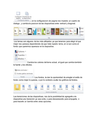 . en la configuracioin de pagina nos muestra un cuadro de 
dialogo , y cambia la posicion de las diapositivas entre vertical y diagonal. 
Los temas son algunos de los más utilizados ya que tenemos para elegir el que 
mejor nos parezca dependiendo de que trate nuestro tema, en si son como el 
fondo que queremos aparezca en la diapositiva. 
Cambia los colores del tema actual, al igual que cambia también 
la fuente y los efectos. 
Los fondos, te dan la oportunidad de arreglar el estilo de 
fondo como mejor lo quieras, o por lo contrario oculta los gráficos de fondos. 
Las transiciones de las diapositivas, nos da la posibilidad de agregarle a la 
diapositiva una transición ya sea corta, o para desvanecerla para empujarla, o 
para hacerle un barrido entre otras opciones. 
 