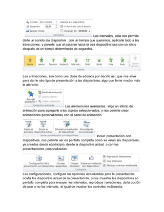 Los intervalos, esta nos permite 
darle un sonido ala diapositiva con un tiempo que queramos, aplicarle todo a las 
transiciones, y ponerle que al pasarse hacia la otra diapositiva sea con un clic o 
después de un tiempo determinado de segundos. 
Las animaciones, son como una clase de adornos por decirlo así, que nos sirve 
para dar le otro tipo de presentación a las diapositivas, algo que llame mucho más 
la atención. 
Las animaciones avanzadas, elige un efecto de 
animación para agregarle a los objetos seleccionados, y nos permite crear 
animaciones personalizadas con el panel de animación. 
Iniciar presentación con 
diapositivas, nos permite ver en pantalla completa como se varan las diapositivas, 
ya creadas desde el principio, desde la diapositiva actual, o con las 
presentaciones personalizadas. 
Las configuraciones, configura las opciones actualizadas para la presentación, 
oculta las diapositiva actual de la presentación, o nos muestra las diapositivas en 
pantalla completa para ensayar los intervalos, reproduce narraciones, da la opción 
de usar o no los intervalo, al igual de mostrar los controles multimedia. 
 