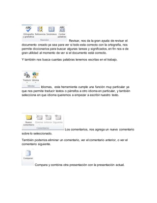 Revisar, nos da la gran ayuda de revisar el 
documento creado ya sea para ver si todo esta correcto con la ortografía, nos 
permite diccionarios para buscar algunas tareas y significados, en fin nos e de 
gran utilidad al momento de ver si el documento está correcto. 
Y también nos busca cuantas palabras tenemos escritas en el trabajo. 
Idiomas, esta herramienta cumple una función muy particular ya 
que nos permite traducir textos o párrafos a otro idioma en particular, y también 
selecciona en que idioma queremos a empezar a escribir nuestro texto. 
Los comentarios, nos agrega un nuevo comentario 
sobre lo seleccionado. 
También podemos eliminar un comentario, ver el comentario anterior, o ver el 
comentario siguiente. 
Compara y combina otra presentación con la presentación actual. 
 
