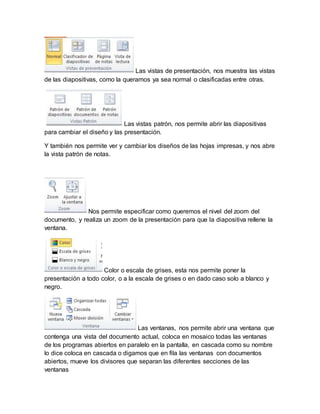 Las vistas de presentación, nos muestra las vistas 
de las diapositivas, como la queramos ya sea normal o clasificadas entre otras. 
Las vistas patrón, nos permite abrir las diapositivas 
para cambiar el diseño y las presentación. 
Y también nos permite ver y cambiar los diseños de las hojas impresas, y nos abre 
la vista patrón de notas. 
Nos permite especificar como queremos el nivel del zoom del 
documento, y realiza un zoom de la presentación para que la diapositiva rellene la 
ventana. 
Color o escala de grises, esta nos permite poner la 
presentación a todo color, o a la escala de grises o en dado caso solo a blanco y 
negro. 
Las ventanas, nos permite abrir una ventana que 
contenga una vista del documento actual, coloca en mosaico todas las ventanas 
de los programas abiertos en paralelo en la pantalla, en cascada como su nombre 
lo dice coloca en cascada o digamos que en fila las ventanas con documentos 
abiertos, mueve los divisores que separan las diferentes secciones de las 
ventanas 
 