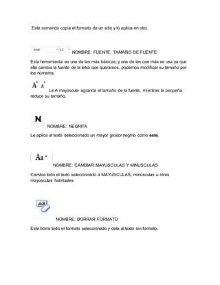 Este comando copia el formato de un sitio y lo aplica en otro. 
NOMBRE: FUENTE, TAMAÑO DE FUENTE 
Esta herramienta es una de las más básicas, y una de las que más se usa ya que 
ella cambia la fuente de la letra que queramos, podemos modificar su tamaño por 
los números. 
La A mayúscula agranda el tamaño de la fuente, mientras la pequeña 
reduce su tamaño. 
NOMBRE: NEGRITA 
Le aplica al texto seleccionado un mayor grosor negrito como este. 
NOMBRE: CAMBIAR MAYUSCULAS Y MINUSCULAS 
Cambia todo el texto seleccionado a MAYUSCULAS, minúsculas u otras 
mayúsculas habituales 
NOMBRE: BORRAR FORMATO 
Este borra todo el formato seleccionado y dela al texto sin formato. 
 
