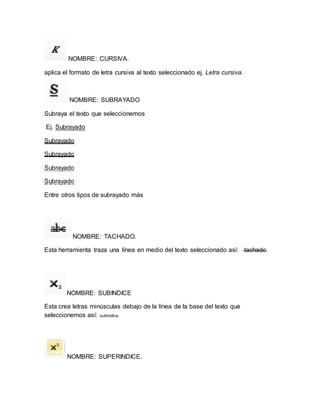 NOMBRE: CURSIVA. 
aplica el formato de letra cursiva al texto seleccionado ej. Letra cursiva. 
NOMBRE: SUBRAYADO 
Subraya el texto que seleccionemos 
Ej. Subrayado 
Subrayado 
Subrayado 
Subrayado 
Subrayado 
Entre otros tipos de subrayado más 
NOMBRE: TACHADO. 
Esta herramienta traza una línea en medio del texto seleccionado así: tachado. 
NOMBRE: SUBINDICE 
Esta crea letras minúsculas debajo de la línea de la base del texto que 
seleccionemos así: subíndice. 
NOMBRE: SUPERINDICE. 
 