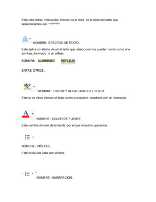 Esta crea letras minúsculas encima de la línea de la base del texto que 
seleccionemos así: superíndice. 
NOMBRE: EFECTOS DE TEXTO. 
Este aplica un efecto visual al texto que seleccionemos pueden variar como una 
sombra, iluminado o un reflejo. 
SOMBRA ILUMINADO REFLEJO 
ENTRE OTROS… 
NOMBRE: COLOR Y RESALTADO DEL TEXTO. 
Este le da otros efectos al texto como si estuviera resaltado con un marcador 
NOMBRE: COLOR DE FUENTE 
Este cambia el color de la fuente por el que nosotros queramos. 
NOMBRE: VIÑETAS. 
Este inicia una lista con viñetas. 
NOMBRE: NUMERACION. 
 