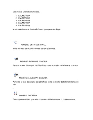 Esta realiza una lista enumerada. 
1. ENUMERADA 
2. ENUMERADA 
3. ENUMERADA 
4. ENUMERADA 
5. ENUMERADA 
Y así sucesivamente hasta el número que queramos llegar. 
NOMBRE: LISTA MULTINIVEL. 
Inicia una lista de muchos niveles los que queramos. 
NOMBRE: DISMINUIR SANGRIA. 
Reduce el nivel de sangría del Párrafo es como si el color de la letra se opacara. 
NOMBRE: AUMENTAR SANGRIA. 
Aumenta el nivel de sangría del párrafo es como si el color de la letra brillara aún 
más 
. 
NOMBRE: ORDENAR 
Este organiza el texto que seleccionemos alfabéticamente o, numéricamente. 
 