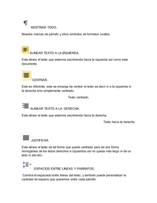 MOSTRAR TODO. 
Muestra marcas de párrafo y otros símbolos de formatos ocultos. 
ALINEAR TEXTO A LA IZQUIERDA. 
Este alinea el texto que estemos escribiendo hacia la izquierda así como este 
documento. 
CENTRAR. 
Este es diferente, este se encarga de centrar el texto es decir ni a la izquierda ni 
la derecha sino simplemente centrado. 
Texto centrado. 
ALINEAR TEXTO A LA DERECHA. 
Este alinea el texto que estemos escribiendo hacia la derecha. 
Texto hacia la derecha. 
JUSTIFICAR. 
Este alinea el texto de tal forma que quede centrado pero de una forma 
homogénea de los lados derechos e izquierdos así no queda más largo ni de un 
lado ni del otro. 
ESPACIOS ENTRE LINEAS Y PARRAFOS. 
Cambia el espaciado entre líneas del texto, y también puede personalizar la 
cantidad de espacio que queremos entre cada párrafo. 
 