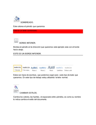 SOMBREADO. 
Este colorea el párrafo que queramos 
Este es un texto sombreado. 
BORDE INFERIOR. 
Bordea el párrafo en la dirección que queramos este ejemplo esta con el borde 
hacia abajo. 
ESTE ES UN BORDE INFERIOR. 
Estos son tipos de escritura, que podemos coger para cada tipo de texto que 
queramos. En este tipo de trabajo estoy utilizando la letra normal. 
CAMBIAR ESTILOS. 
Cambia los colores, las fuentes, el espaciado entre párrafos, es como su nombre 
lo indica cambia el estilo del documento. 
 