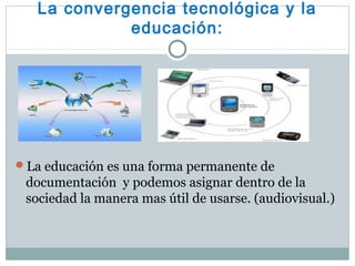 La convergencia tecnológica y la
educación:
La educación es una forma permanente de
documentación y podemos asignar dentro de la
sociedad la manera mas útil de usarse. (audiovisual.)
 