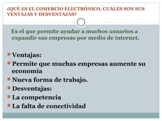 ¿QUÉ ES EL COMERCIO ELECTRÓNICO, CUÁLES SON SUS
VENTAJAS Y DESVENTAJAS?
Es el que permite ayudar a muchos usuarios a
expandir sus empresas por medio de internet.
Ventajas:
Permite que muchas empresas aumente su
economía
Nueva forma de trabajo.
Desventajas:
La competencia
La falta de conectividad
 