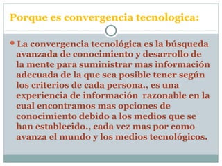 Porque es convergencia tecnologica:
La convergencia tecnológica es la búsqueda
avanzada de conocimiento y desarrollo de
la mente para suministrar mas información
adecuada de la que sea posible tener según
los criterios de cada persona., es una
experiencia de información razonable en la
cual encontramos mas opciones de
conocimiento debido a los medios que se
han establecido., cada vez mas por como
avanza el mundo y los medios tecnológicos.
 