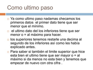 Como ultimo paso
   Ya como ultimo paso nadamas checamos los
    primeros datos el primer dato tiene que ser
    menor que el mínimo.
    el ultimo dato del los inferiores tiene que ser
    menor o = al máximo para hacer.
   los superiores tenemos restarle una decima al
    segundo de los inferiores así como les había
    explicado antes.
   Para saber si también el limite superior que hice
    esta bien el ultimo tiene que ser mayor o = al
    máximo si da menos no esta bien y tenemos que
    empezar de nuevo con otra cifra .
 