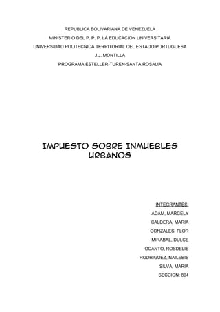 REPUBLICA BOLIVARIANA DE VENEZUELA
     MINISTERIO DEL P. P. P. LA EDUCACION UNIVERSITARIA
UNIVERSIDAD POLITECNICA TERRITORIAL DEL ESTADO PORTUGUESA
                       J.J. MONTILLA
         PROGRAMA ESTELLER-TUREN-SANTA ROSALIA




   IMPUESTO SOBRE INMUEBLES
           URBANOS




                                                INTEGRANTES:
                                               ADAM, MARGELY
                                              CALDERA, MARIA
                                              GONZALES, FLOR
                                               MIRABAL, DULCE
                                            OCANTO, ROSDELIS
                                          RODRIGUEZ, NAILEBIS
                                                  SILVA, MARIA
                                                 SECCION: 804
 
