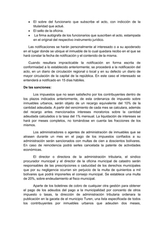 El sobre del funcionario que subscribe el acto, con indicción de la
      titularidad que actué.
      El sello de la oficina.
       La firma autógrafa de los funcionarios que suscriben el acto, estampada
      en el original del respectivo instrumento jurídico.

   Las notificaciones se harán personalmente al interesado o a su apoderado
en el lugar donde se ubique el inmueble de lo cual quedara recibo en el que se
hará constar la fecha de notificación y el contenido de la misma.

   Cuando resultara impracticable la notificación en forma escrita de
conformiadad a lo establecido anteriormente; se procederá a la notificación del
acto, en un diario de circulación regional o local y en su defecto un diario de
mayor circulación de la capital de la república. En este caso el interesado se
entenderá a notificado en 15 días hábiles.

De las sanciones:

       Los impuestos que no sean satisfecho por los contribuyentes dentro de
los plazos indicados anteriormente, de esta ordenanza de impuesto sobre
inmuebles urbanos, serán objeto de un recargo equivalente del 10% de la
cantidad adeudada. A partir del vencimiento de cada mes se calculara, además
del recargo antes mencionados intereses moratorios sobre la cantidad
adeudada calculados o la tasa del 1% mensual. La liquidación de intereses se
hará por meses completos, no tomándose en cuenta las fracciones de los
mismos.

      Los administradores o agentes de administración de inmuebles que se
atrasen durante un mes en el pago de los impuestos confiados a su
administración serán sancionados con multas de cien a doscientos bolívares.
En caso de reincidencia podrá serles cancelada la patente de actividades
económicas.

       El director o directora de la administración tributaria, el sindico
procurador municipal y el director de la oficina municipal de catastro serán
responsables de las prescripciones o caducidad de los derechos municipales
que por su negligencia ocurran sin perjuicio de la multa de quinientos a mil
bolívares que podrá imponerles el consejo municipal. Se establece una multa
de 20%, sobre endeudamiento al fisco municipal.

       Aparte de los boletines de cobro de cualquier otra gestión para obtener
el pago de los adeudos del pago a la municipalidad por concento de otros
impuesto o tasas, la dirección de administración tributaria ordenara la
publicación en la gaceta de el municipio Turen, una lista especificada de todos
los contribuyentes por inmuebles urbanos que adeuden dos meses,
 