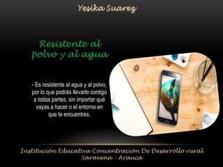 Resistente al 
polvo y al agua 
- Es resistente al agua y al polvo, 
por lo que podrás llevarlo contigo 
a todas partes, sin importar qué 
vayas a hacer o el entorno en 
que te encuentres. 
 