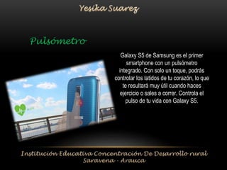 Galaxy S5 de Samsung es el primer 
smartphone con un pulsómetro 
integrado. Con solo un toque, podrás 
controlar los latidos de tu corazón, lo que 
te resultará muy útil cuando haces 
ejercicio o sales a correr. Controla el 
pulso de tu vida con Galaxy S5. 
Pulsómetro 
 