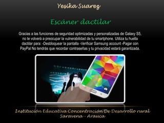 Escáner dactilar 
Gracias a las funciones de seguridad optimizadas y personalizadas de Galaxy S5, 
no te volverá a preocupar la vulnerabilidad de tu smartphone. Utiliza tu huella 
dactilar para: -Desbloquear la pantalla -Verificar Samsung account -Pagar con 
PayPal No tendrás que recordar contraseñas y tu privacidad estará garantizada. 
