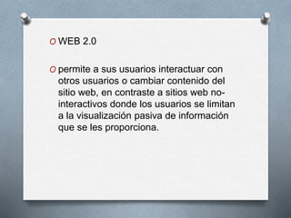 O WEB 2.0
O permite a sus usuarios interactuar con
otros usuarios o cambiar contenido del
sitio web, en contraste a sitios web no-
interactivos donde los usuarios se limitan
a la visualización pasiva de información
que se les proporciona.
 