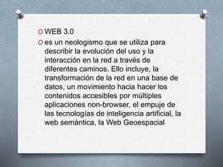 O WEB 3.0
O es un neologismo que se utiliza para
describir la evolución del uso y la
interacción en la red a través de
diferentes caminos. Ello incluye, la
transformación de la red en una base de
datos, un movimiento hacia hacer los
contenidos accesibles por múltiples
aplicaciones non-browser, el empuje de
las tecnologías de inteligencia artificial, la
web semántica, la Web Geoespacial
 