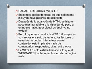 O CARACTERISTICAS WEB 1.0:
O Es la mas básica de todas ya que solamente
incluyen navegadores de solo texto.
O Después de la aparición de HTML se hizo un
poco mas agradable a la vista dando paso a
un nuevo navegador visual es decir ya no
textual.
O Pero lo que mas resalta la WEB 1.0 es que en
sus inicios era solo de lectura, los lectores o
usuarios no podian interactuar con el
contenido, esto implicaba nada de
comentarios, respuestas, citas, entre otros.
O La WEB 1.0 solo estaba limitado a lo que el
WEBMASTER sube o publica en dicha página
web.
 
