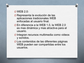 O WEB 2.0:
O Representa la evolución de las
aplicaciones tradicionales WEB
enfocadas al usuario final.
O En diferencia a la WEB 1.0, la WEB 2.0
es mas dinámica y mas atractiva para el
usuario.
O Integran recursos multimedia como videos
y sonidos.
O Los contenidos de las diferentes páginas
WEB pueden ser compartidas entre los
usuarios.
 