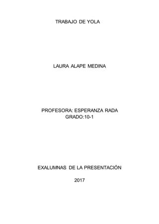 TRABAJO DE YOLA
LAURA ALAPE MEDINA
PROFESORA: ESPERANZA RADA
GRADO:10-1
EXALUMNAS DE LA PRESENTACIÓN
2017
 