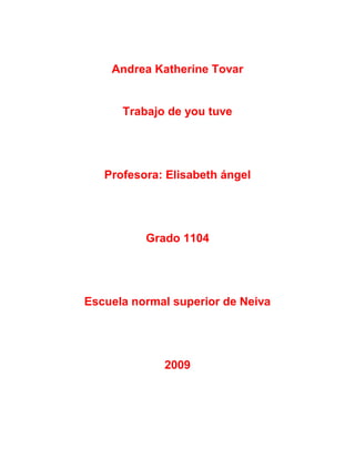Andrea Katherine Tovar


      Trabajo de you tuve




   Profesora: Elisabeth ángel




          Grado 1104




Escuela normal superior de Neiva




             2009
 