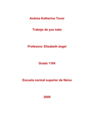 Andrea Katherine Tovar


      Trabajo de you tube




   Profesora: Elisabeth ángel




          Grado 1104




Escuela normal superior de Neiva




             2009
 