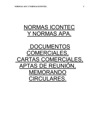 NORMAS APA Y NORMAS ICONTEC. 1 
NORMAS ICONTEC 
Y NORMAS APA. 
DOCUMENTOS 
COMERCIALES, 
CARTAS COMERCIALES, 
APTAS DE REUNIÓN, 
MEMORANDO 
CIRCULARES. 
 