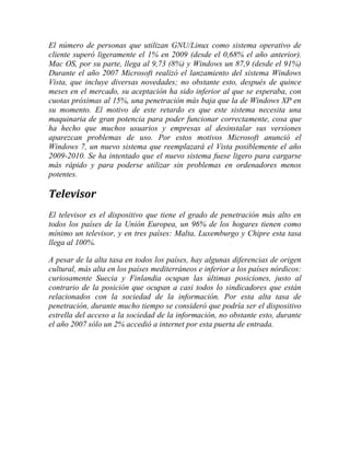 El número de personas que utilizan GNU/Linux como sistema operativo de
cliente superó ligeramente el 1% en 2009 (desde el 0,68% el año anterior).
Mac OS, por su parte, llega al 9,73 (8%) y Windows un 87,9 (desde el 91%)
Durante el año 2007 Microsoft realizó el lanzamiento del sistema Windows
Vista, que incluye diversas novedades; no obstante esto, después de quince
meses en el mercado, su aceptación ha sido inferior al que se esperaba, con
cuotas próximas al 15%, una penetración más baja que la de Windows XP en
su momento. El motivo de este retardo es que este sistema necesita una
maquinaria de gran potencia para poder funcionar correctamente, cosa que
ha hecho que muchos usuarios y empresas al desinstalar sus versiones
aparezcan problemas de uso. Por estos motivos Microsoft anunció el
Windows 7, un nuevo sistema que reemplazará el Vista posiblemente el año
2009-2010. Se ha intentado que el nuevo sistema fuese ligero para cargarse
más rápido y para poderse utilizar sin problemas en ordenadores menos
potentes.

Televisor
El televisor es el dispositivo que tiene el grado de penetración más alto en
todos los países de la Unión Europea, un 96% de los hogares tienen como
mínimo un televisor, y en tres países: Malta, Luxemburgo y Chipre esta tasa
llega al 100%.
A pesar de la alta tasa en todos los países, hay algunas diferencias de origen
cultural, más alta en los países mediterráneos e inferior a los países nórdicos:
curiosamente Suecia y Finlandia ocupan las últimas posiciones, justo al
contrario de la posición que ocupan a casi todos lo sindicadores que están
relacionados con la sociedad de la información. Por esta alta tasa de
penetración, durante mucho tiempo se consideró que podría ser el dispositivo
estrella del acceso a la sociedad de la información, no obstante esto, durante
el año 2007 sólo un 2% accedió a internet por esta puerta de entrada.

 