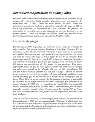 Reproductores portátiles de audio y vídeo
Desde el 2005, el mercado de los reproductores portátiles se encuentra en un
proceso de renovación hacia aquellos dispositivos que son capaces de
reproducir MP3 y MP4. Todas las otras formas de audio, como los
dispositivos analógicos (radios), y dispositivos digitales (lectores de CD en
todos los formatos), se encuentran en claro retroceso. El proceso de
renovación se encuentra con la convergencia de diversas funciones en un
mismo aparato, como por ejemplo el teléfono móvil que muchas veces
incorpora funciones de audio como reproductor de MP3 o radio.

Consolas de juego
Durante el año 2007, se produjo una explosión en las ventas en el mundo de
videoconsolas. Las nuevas consolas PlayStation 3 de Sony, Nintendo Wii de
Nintendo, y Xbox 360 de Microsoft renovaron el panorama de las consolas
ofreciendo a los usuarios una experiencia de «nueva generación». En enero
del 2009 la consola Wii llegó al tercer lugar de uso de las consolas. Una
parte importante del éxito de la consola Wii se basa en su enfoque innovador
del concepto de los juegos que hacen que el jugador se involucre en hacer
físicamente los movimientos de los juegos en que participa. Una parte
importante radica en que ha sido capaz de crear una comunidad de juegos
que saben sacar partido de las calidades diferentes de Wii, como el juego Wii
Fit que incita a realizar deporte a la vez que se juega. También ha sabido
atraer a gente de prestigio reconocido y de gran influencia mediática como
Steven Spielberg que se ha iniciado en el mundo de los videojuegos con el
juego Bloom Blox para esta consola. Así la supremacía también se consolida
en el campo de los juegos donde de los cinco vieojuegos más vendidos en el
mundo al mayo de 2008, dos corresponden a la consola Wii. Han aparecido
nuevas consolas para público de más edad y caracterizadas por un mejor
acabado y mejores características técnicas, como la consola PSP de Sony,
con una excelente pantalla, que permite incluso reproducir películas y un
gran acabado.
Más de doscientos millones de videojuegos para consolas se vendieron en
Europa durante el 2008, con un crecimiento del 18% respecto al año anterior.
Las consolas han ido incluyendo un gran número de capacidades -en la línea
de convergencia de dispositivos- principalmente opciones multimédia, como
reproducir películas o escuchar música MP3.

 