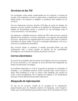 Servicios en las TIC
Las tecnologías están siendo condicionadas por la evolución y la forma de
acceder a los contenidos, servicios y aplicaciones, a medida que se extiende la
banda ancha y los usuarios se adaptan, se producen unos cambios en los
servicios.
Con las limitaciones técnicas iniciales (128 kbps de ancho de banda), los
primeros servicios estaban centrados en la difusión de información estática,
además de herramientas nuevas y exclusivas de esta tecnología como el
correo electrónico, o los buscadores.
Las empresas y entidades pasaron a utilizar las TIC como un nuevo canal de
difusión de los productos y servicios aportando a sus usuarios una ubicuidad
de acceso. Aparecieron un segundo grupo de servicios TIC como el comercio
electrónico, la banca online, el acceso a contenidos informativos y de ocio y
el acceso a la administración pública.
Son servicios donde se mantiene el modelo proveedor-cliente con una
sofisticación, más o menos grande en función de las posibilidades
tecnológicas y de evolución de la forma de prestar el servicio.

Correo electrónico
Es una de las actividades más frecuentes en los hogares con acceso a internet.
El correo electrónico y los mensajes de texto del móvil han modificado las
formas de interactuar con amigos.
Un problema importante es el de la recepción de mensajes no solicitados ni
deseados, y en cantidades masivas, hecho conocido como correo basura o
spam. Otro problema es el que se conoce como phishing, que consiste en
enviar correos fraudulentos con el objetivo de engañar a los destinatarios
para que revelen información personal o financiera.

Búsqueda de información
Es uno de los servicios estrella de la sociedad de la información,
proporcionado para los llamados motores de búsqueda, como Google o
Yahoo, que son herramientas que permiten extraer de los documentos de texto

 