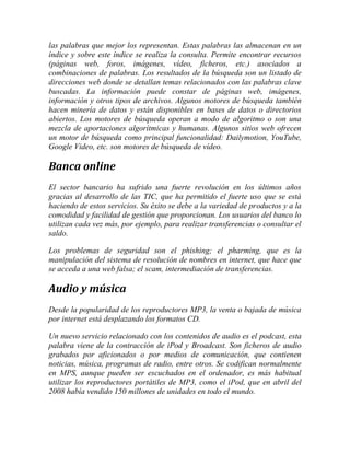 las palabras que mejor los representan. Estas palabras las almacenan en un
índice y sobre este índice se realiza la consulta. Permite encontrar recursos
(páginas web, foros, imágenes, vídeo, ficheros, etc.) asociados a
combinaciones de palabras. Los resultados de la búsqueda son un listado de
direcciones web donde se detallan temas relacionados con las palabras clave
buscadas. La información puede constar de páginas web, imágenes,
información y otros tipos de archivos. Algunos motores de búsqueda también
hacen minería de datos y están disponibles en bases de datos o directorios
abiertos. Los motores de búsqueda operan a modo de algoritmo o son una
mezcla de aportaciones algorítmicas y humanas. Algunos sitios web ofrecen
un motor de búsqueda como principal funcionalidad: Dailymotion, YouTube,
Google Video, etc. son motores de búsqueda de vídeo.

Banca online
El sector bancario ha sufrido una fuerte revolución en los últimos años
gracias al desarrollo de las TIC, que ha permitido el fuerte uso que se está
haciendo de estos servicios. Su éxito se debe a la variedad de productos y a la
comodidad y facilidad de gestión que proporcionan. Los usuarios del banco lo
utilizan cada vez más, por ejemplo, para realizar transferencias o consultar el
saldo.
Los problemas de seguridad son el phishing; el pharming, que es la
manipulación del sistema de resolución de nombres en internet, que hace que
se acceda a una web falsa; el scam, intermediación de transferencias.

Audio y música
Desde la popularidad de los reproductores MP3, la venta o bajada de música
por internet está desplazando los formatos CD.
Un nuevo servicio relacionado con los contenidos de audio es el podcast, esta
palabra viene de la contracción de iPod y Broadcast. Son ficheros de audio
grabados por aficionados o por medios de comunicación, que contienen
noticias, música, programas de radio, entre otros. Se codifican normalmente
en MPS, aunque pueden ser escuchados en el ordenador, es más habitual
utilizar los reproductores portátiles de MP3, como el iPod, que en abril del
2008 había vendido 150 millones de unidades en todo el mundo.

 