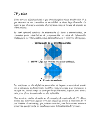 TV y cine
Como servicio diferencial está el que ofrecen algunas redes de televisión IP, y
que consiste en ver contenidos en modalidad de vídeo bajo demanda. De
manera que el usuario controla el programa como si tuviera el aparato de
vídeo en casa.
La TDT ofrecerá servicios de transmisión de datos e interactividad, en
concretas guías electrónicas de programación, servicios de información
ciudadana y los relacionados con la administración y el comercio electrónico.


Comparación de los distintos formatos




HDTV 720p, tres veces la resolución estándar.




Resolución estándar.

Las emisiones en alta definición no acaban de imponerse en todo el mundo
por la existencia de dos formatos posibles, cosa que obliga a las operadoras a
escoger uno, con el riesgo de optar por la opción menos popular, otro motivo
es la poca oferta de contenidos en alta definición.
Otro servicio, similar al audio, es el streaming de contenidos de TV. Ahora
mismo hay numerosos lugares web que ofrecen el acceso a emisiones de TV
por internet vía streaming, que permite escuchar y ver los archivos mientras
se hace la transferencia, no siendo necesaria la finalización del proceso.

 