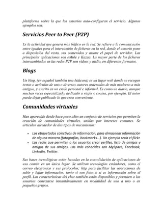 plataforma sobre la que los usuarios auto-configuran el servicio. Algunos
ejemplos son:

Servicios Peer to Peer (P2P)
Es la actividad que genera más tráfico en la red. Se refiere a la comunicación
entre iguales para el intercambio de ficheros en la red, donde el usuario pone
a disposición del resto, sus contenidos y asume el papel de servidor. Las
principales aplicaciones son eMule y Kazaa. La mayor parte de los ficheros
intercambiados en las redes P2P son vídeos y audio, en diferentes formatos.

Blogs
Un blog, (en español también una bitácora) es un lugar web donde se recogen
textos o artículos de uno o diversos autores ordenados de más moderno a más
antiguo, y escrito en un estilo personal e informal. Es como un diario, aunque
muchas veces especializado, dedicado a viajes o cocina, por ejemplo. El autor
puede dejar publicado lo que crea conveniente.

Comunidades virtuales
Han aparecido desde hace poco años un conjunto de servicios que permiten la
creación de comunidades virtuales, unidas por intereses comunes. Se
articulan alrededor de dos tipos de mecanismos:



Los etiquetados colectivos de información, para almacenar información
de alguna manera (fotografías, bookmarks...). Un ejemplo sería el flickr
Las redes que permiten a los usuarios crear perfiles, lista de amigos y
amigos de sus amigos. Las más conocidas son MySpace, Facebook,
LinkedIn, Twitter.

Sus bases tecnológicas están basadas en la consolidación de aplicaciones de
uso común en un único lugar. Se utilizan tecnologías estándares, como el
correo electrónico y sus protocolos; http para facilitar las operaciones de
subir y bajar información, tanto si son fotos o si es información sobre el
perfil. Las características del chat también están disponibles y permiten a los
usuarios conectarse instantáneamente en modalidad de uno a uno o en
pequeños grupos.

 