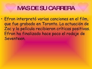 MAS DE SU CARRERA Efron interpretó varias canciones en el film, que fue grabado en Toronto. La actuación de Zac y la película recibieron críticas positivas. Efron ha finalizado hace poco el rodaje de Seventeen. 
