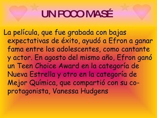 UN POCO MAS… La película, que fue grabada con bajas expectativas de éxito, ayudó a Efron a ganar fama entre los adolescentes, como cantante y actor. En agosto del mismo año, Efron ganó un Teen Choice Award en la categoría de Nueva Estrella y otro en la categoría de Mejor Química, que compartió con su co-protagonista, Vanessa Hudgens  